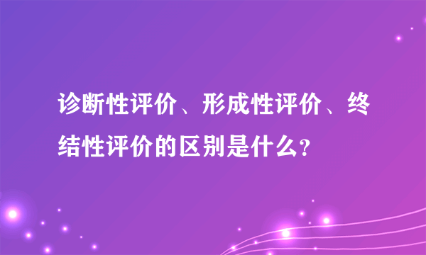 诊断性评价、形成性评价、终结性评价的区别是什么？