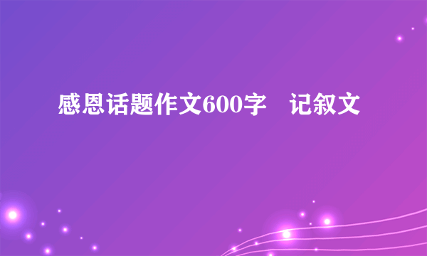 感恩话题作文600字   记叙文