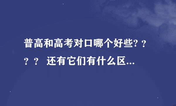 普高和高考对口哪个好些? ？？？ 还有它们有什么区别啊 ？？