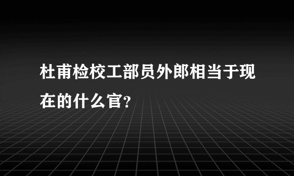 杜甫检校工部员外郎相当于现在的什么官？