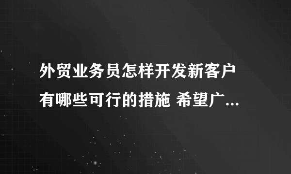 外贸业务员怎样开发新客户 有哪些可行的措施 希望广大朋友们分享你们的外贸经验哦