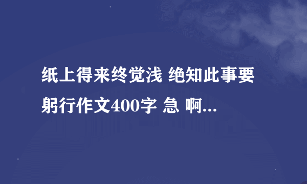 纸上得来终觉浅 绝知此事要躬行作文400字 急 啊 要快！！！！！！！！！！！！