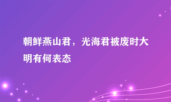 朝鲜燕山君，光海君被废时大明有何表态