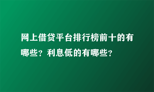 网上借贷平台排行榜前十的有哪些？利息低的有哪些？