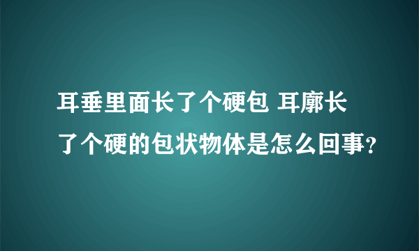 耳垂里面长了个硬包 耳廓长了个硬的包状物体是怎么回事？