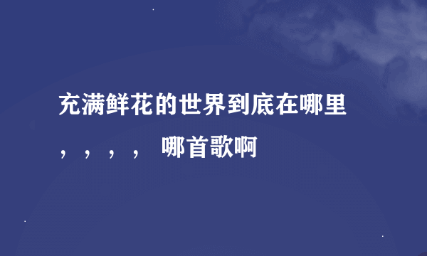 充满鲜花的世界到底在哪里 ，，，， 哪首歌啊