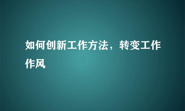 如何创新工作方法，转变工作作风