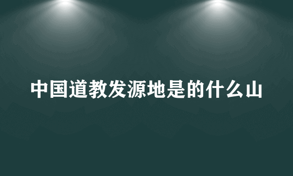 中国道教发源地是的什么山