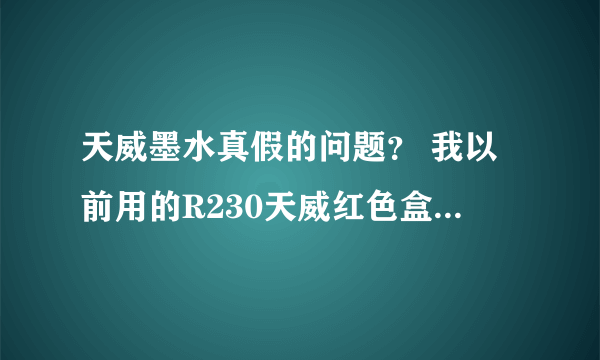 天威墨水真假的问题？ 我以前用的R230天威红色盒装的，现在有黑色盒装的，听说是新包装，有人说是假的。。