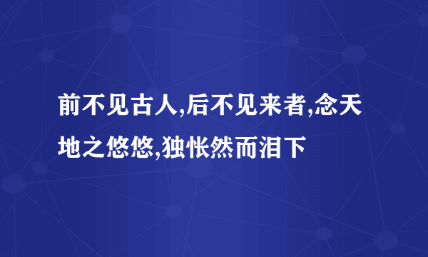 前不见古人,后不见来者,念天地之悠悠,独怅然而泪下