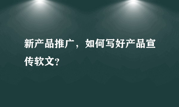 新产品推广，如何写好产品宣传软文？