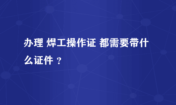 办理 焊工操作证 都需要带什么证件 ？