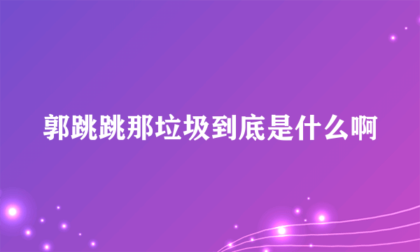 郭跳跳那垃圾到底是什么啊