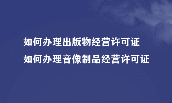 如何办理出版物经营许可证 如何办理音像制品经营许可证