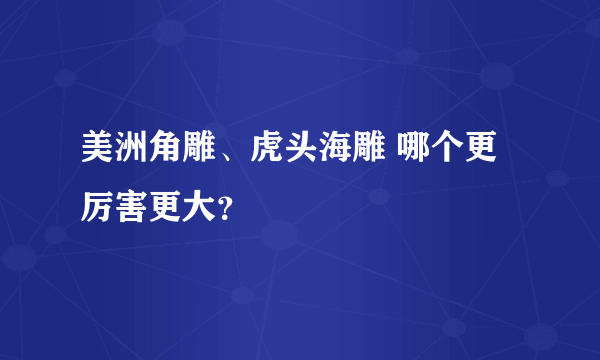 美洲角雕、虎头海雕 哪个更厉害更大？