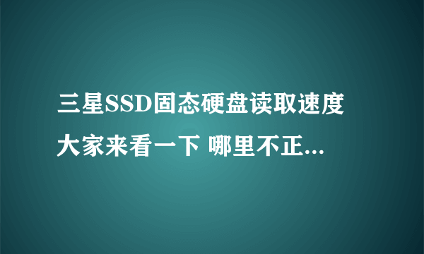 三星SSD固态硬盘读取速度 大家来看一下 哪里不正常 慢的很啊。