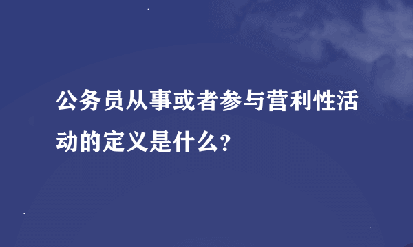 公务员从事或者参与营利性活动的定义是什么？