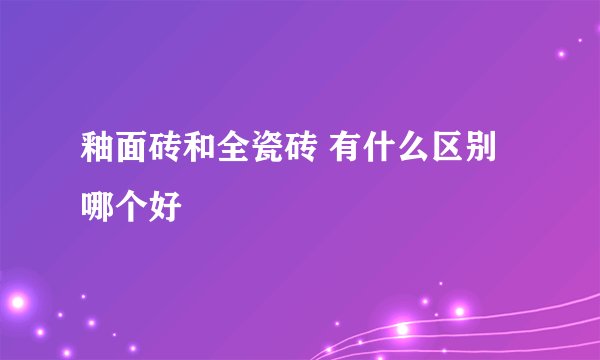 釉面砖和全瓷砖 有什么区别 哪个好