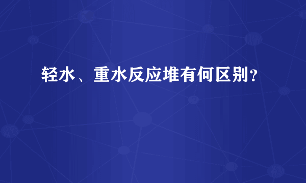 轻水、重水反应堆有何区别？