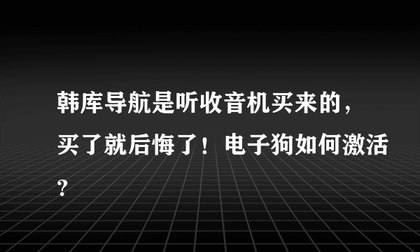 韩库导航是听收音机买来的，买了就后悔了！电子狗如何激活？