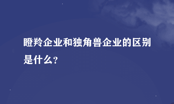 瞪羚企业和独角兽企业的区别是什么？