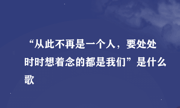 “从此不再是一个人，要处处时时想着念的都是我们”是什么歌