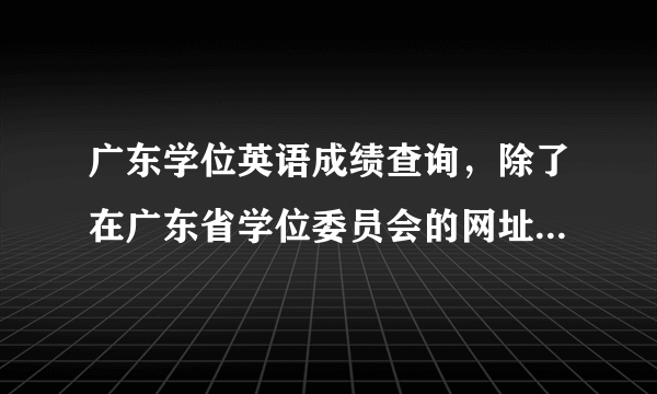 广东学位英语成绩查询，除了在广东省学位委员会的网址上能查分数外，还有什么网站能查。