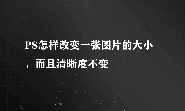 PS怎样改变一张图片的大小，而且清晰度不变