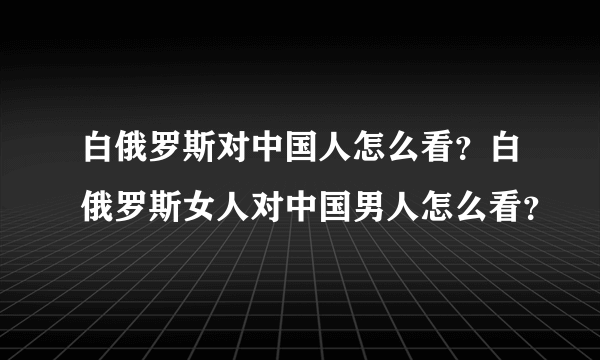 白俄罗斯对中国人怎么看？白俄罗斯女人对中国男人怎么看？