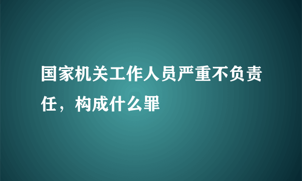 国家机关工作人员严重不负责任，构成什么罪