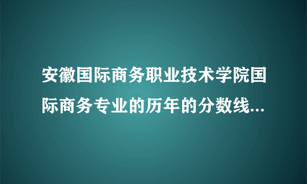 安徽国际商务职业技术学院国际商务专业的历年的分数线（省内）