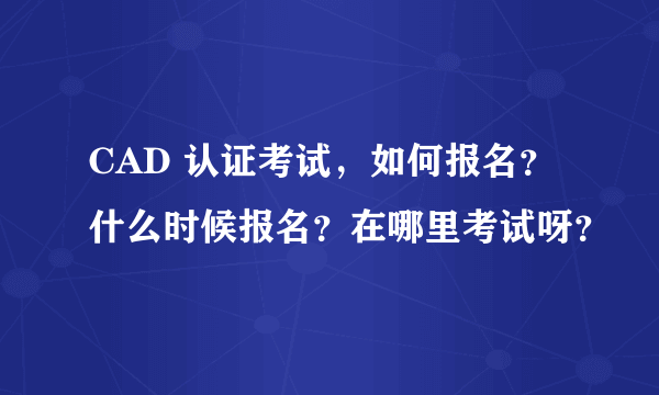 CAD 认证考试，如何报名？什么时候报名？在哪里考试呀？