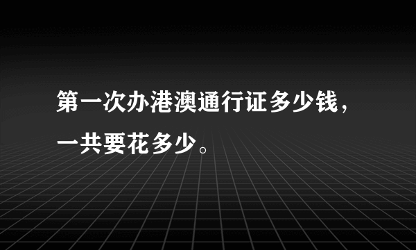 第一次办港澳通行证多少钱，一共要花多少。