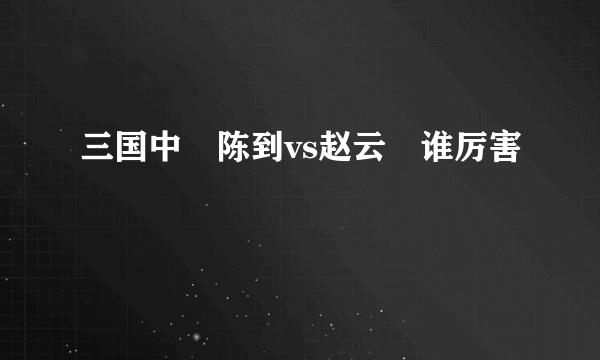 三国中　陈到vs赵云　谁厉害