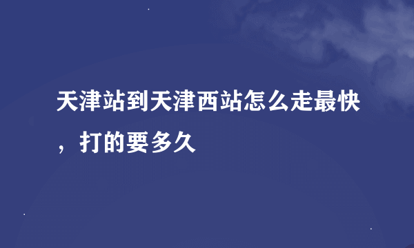 天津站到天津西站怎么走最快，打的要多久