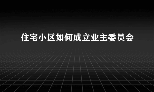 住宅小区如何成立业主委员会