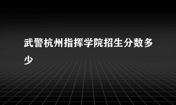 武警杭州指挥学院招生分数多少