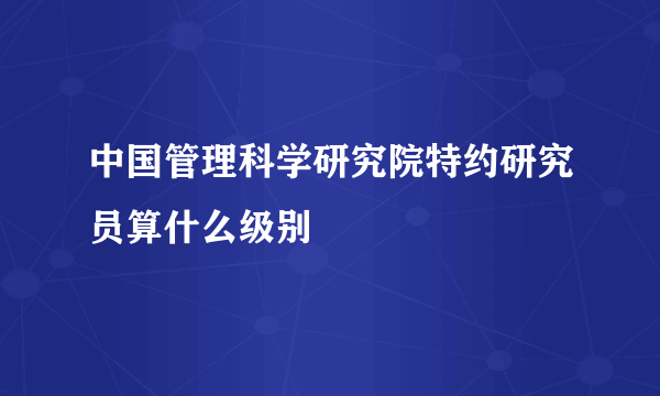 中国管理科学研究院特约研究员算什么级别