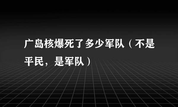 广岛核爆死了多少军队（不是平民，是军队）