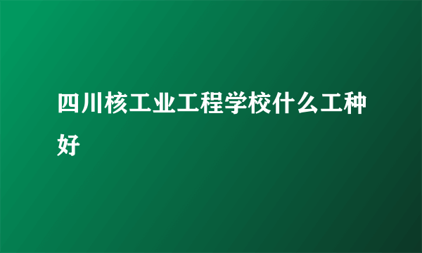 四川核工业工程学校什么工种好