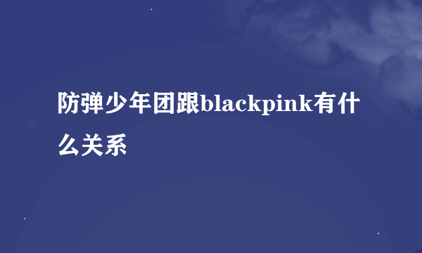 防弹少年团跟blackpink有什么关系