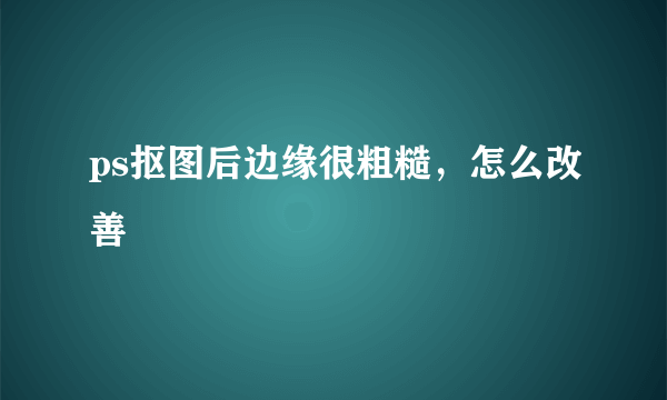 ps抠图后边缘很粗糙，怎么改善