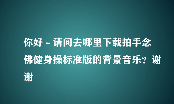 你好～请问去哪里下载拍手念佛健身操标准版的背景音乐？谢谢