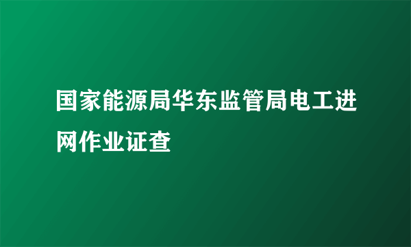 国家能源局华东监管局电工进网作业证查