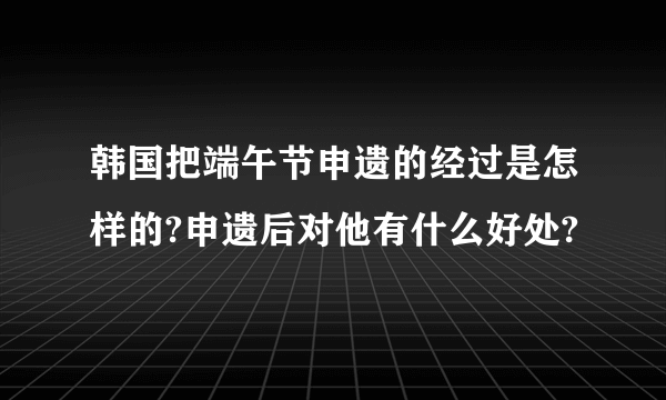 韩国把端午节申遗的经过是怎样的?申遗后对他有什么好处?