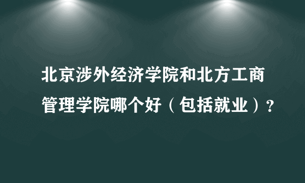 北京涉外经济学院和北方工商管理学院哪个好（包括就业）？