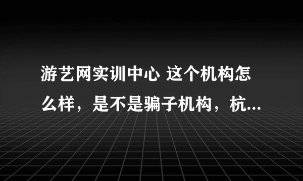 游艺网实训中心 这个机构怎么样，是不是骗子机构，杭州的- -