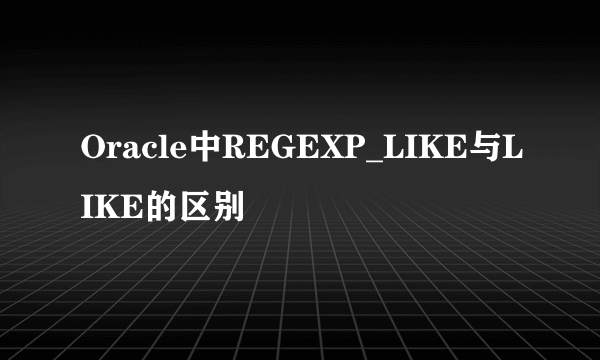 Oracle中REGEXP_LIKE与LIKE的区别