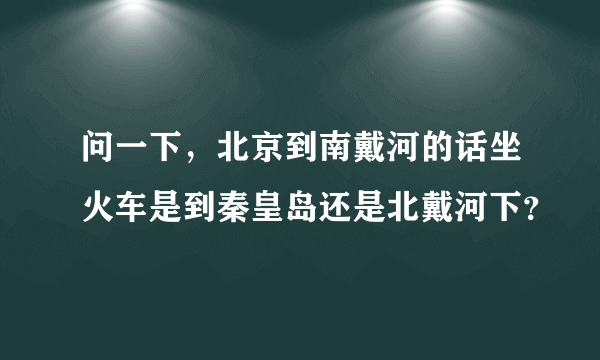 问一下，北京到南戴河的话坐火车是到秦皇岛还是北戴河下？