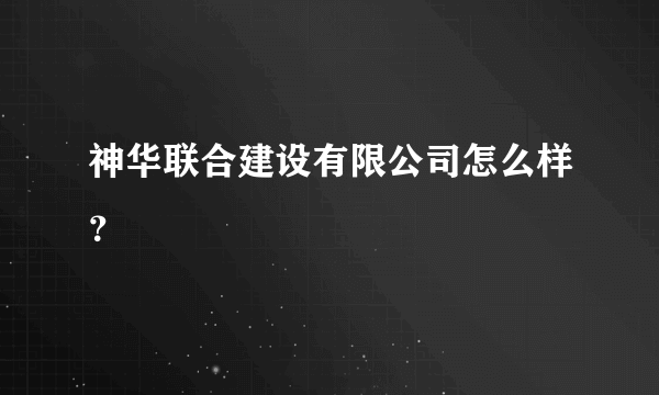 神华联合建设有限公司怎么样？